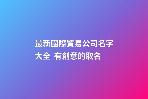 最新國際貿易公司名字大全  有創意的取名-第1張-公司起名-玄機派